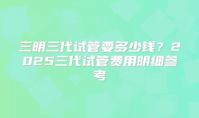 三明三代试管要多少钱？2025三代试管费用明细参考