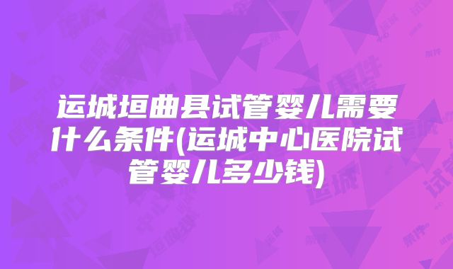 运城垣曲县试管婴儿需要什么条件(运城中心医院试管婴儿多少钱)