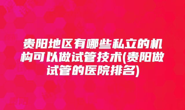 贵阳地区有哪些私立的机构可以做试管技术(贵阳做试管的医院排名)
