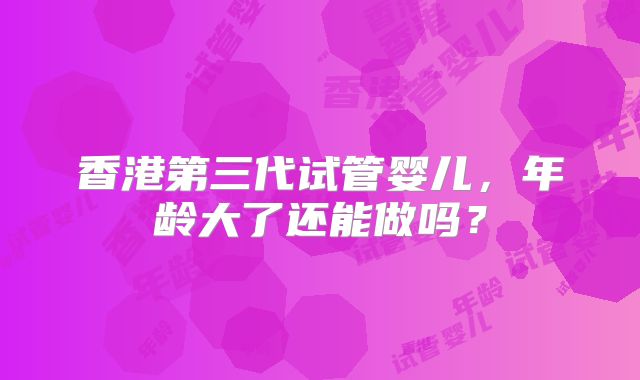 香港第三代试管婴儿,年龄大了还能做吗?