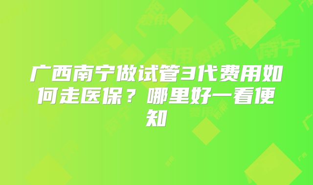 广西南宁做试管3代费用如何走医保?哪里好一看便知