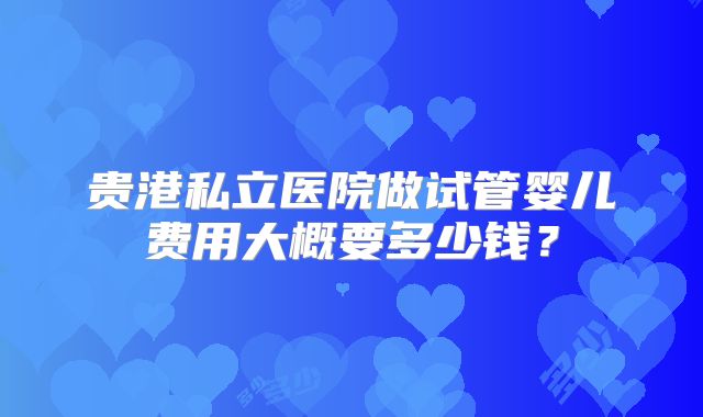 贵港私立医院做试管婴儿费用大概要多少钱?
