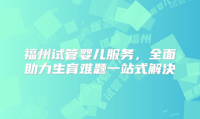 福州试管婴儿服务，全面助力生育难题一站式解决