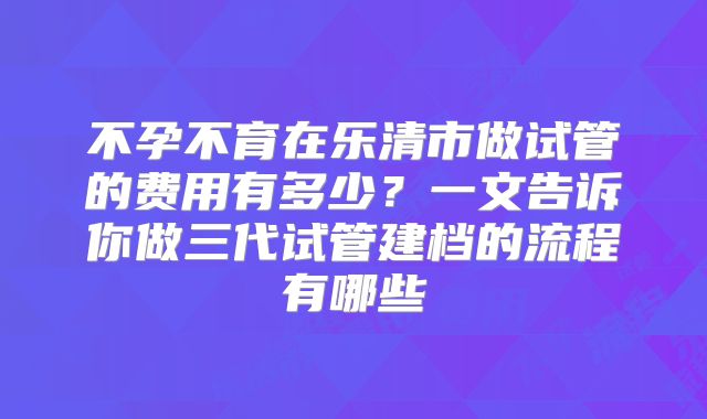 不孕不育在乐清市做试管的费用有多少？一文告诉你做三代试管建档的流程有哪些
