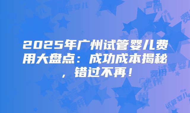 2025年广州试管婴儿费用大盘点:成功成本揭秘,错过不再!