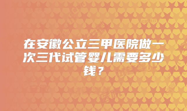 在安徽公立三甲医院做一次三代试管婴儿需要多少钱？