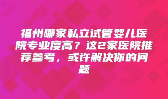 福州哪家私立试管婴儿医院专业度高?这2家医院推荐参考,或许解决你的问题