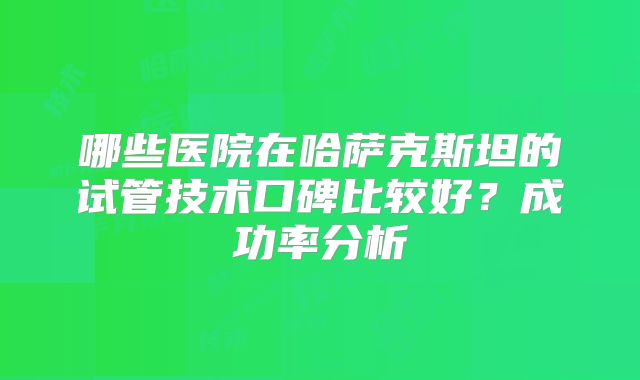 哪些医院在哈萨克斯坦的试管技术口碑比较好?成功率分析