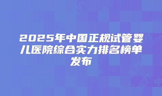 2025年中国正规试管婴儿医院综合实力排名榜单发布