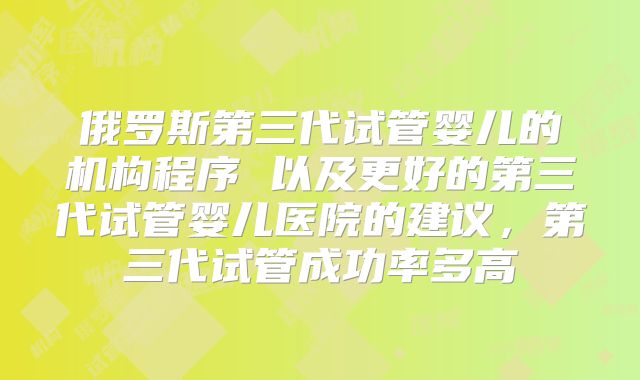 俄罗斯第三代试管婴儿的机构程序 以及更好的第三代试管婴儿医院的建议，第三代试管成功率多高