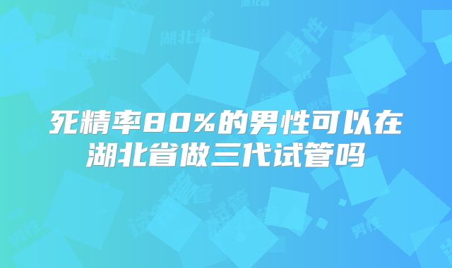 死精率80%的男性可以在湖北省做三代试管吗