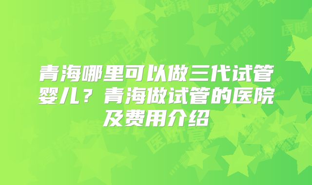 青海哪里可以做三代试管婴儿?青海做试管的医院及费用介绍
