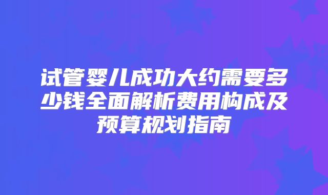 试管婴儿成功大约需要多少钱全面解析费用构成及预算规划指南