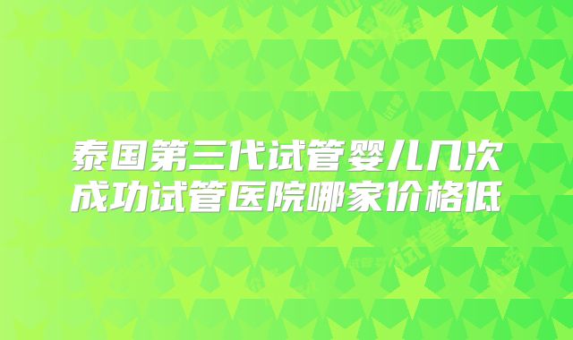 泰国第三代试管婴儿几次成功试管医院哪家价格低