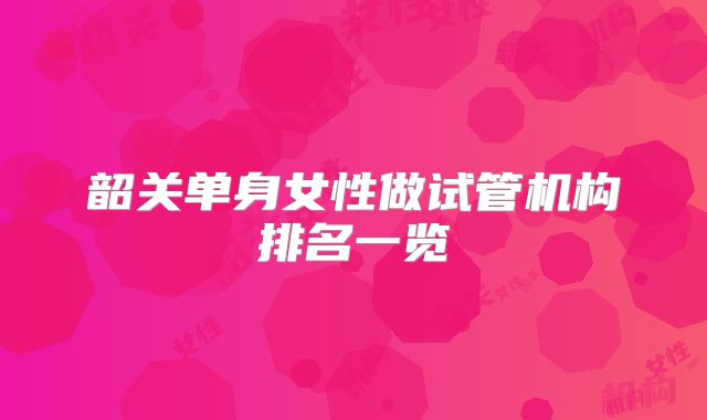 韶关单身女性做试管机构排名一览