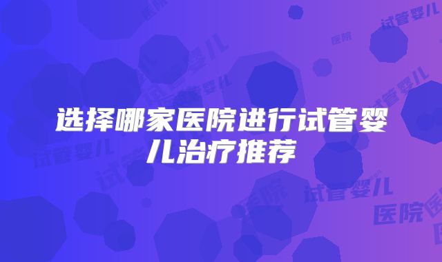 选择哪家医院进行试管婴儿治疗推荐