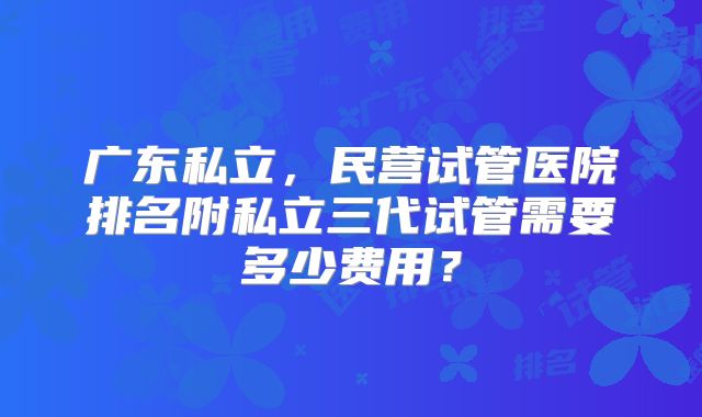 广东私立,民营试管医院排名附私立三代试管需要多少费用?