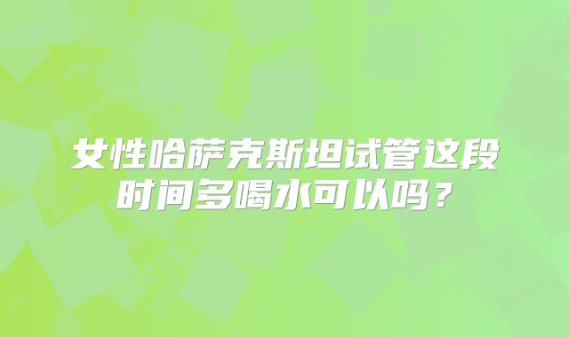 女性哈萨克斯坦试管这段时间多喝水可以吗？
