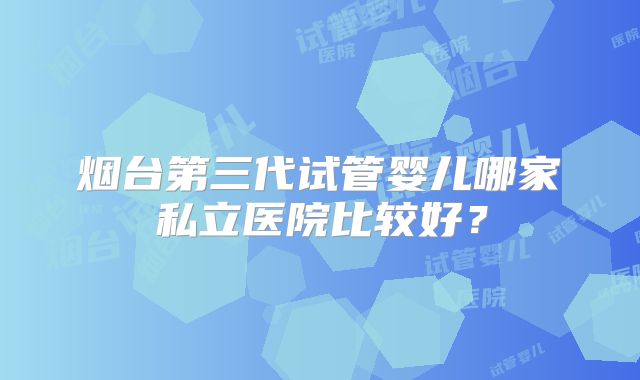 烟台第三代试管婴儿哪家私立医院比较好?