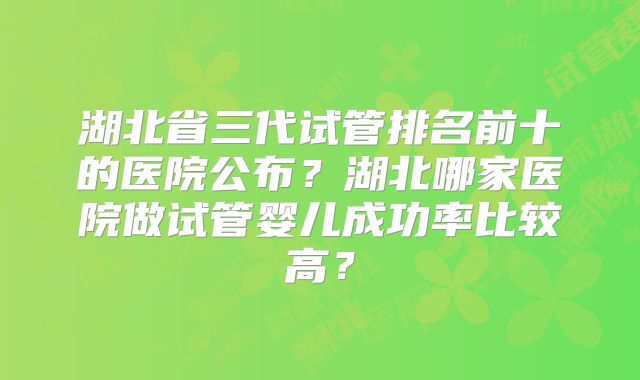 湖北省三代试管排名前十的医院公布?湖北哪家医院做试管婴儿成功率比较高?
