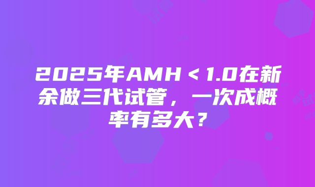 2025年AMH＜1.0在新余做三代试管，一次成概率有多大？