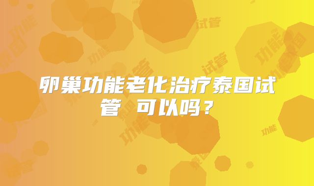 卵巢功能老化治疗泰国试管 可以吗？