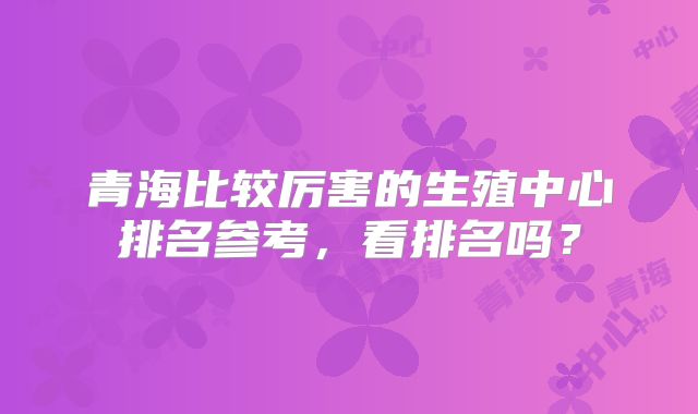 青海比较厉害的生殖中心排名参考，看排名吗？