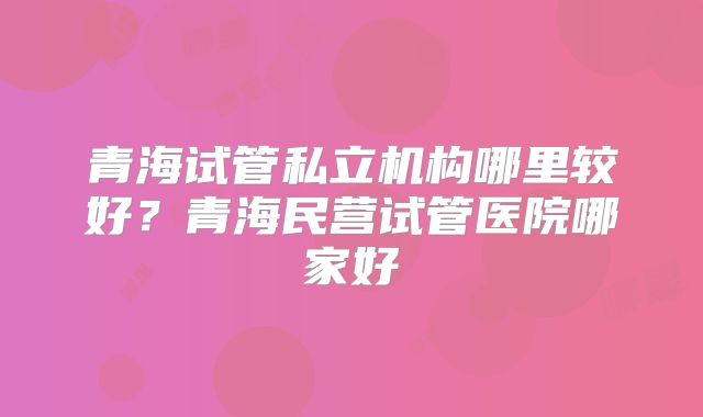 青海试管私立机构哪里较好？青海民营试管医院哪家好