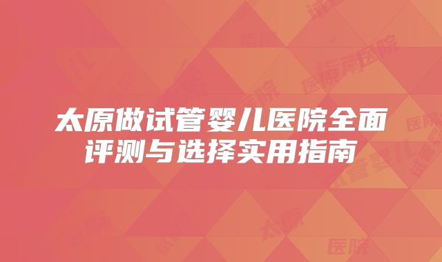 太原做试管婴儿医院全面评测与选择实用指南