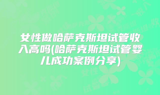 女性做哈萨克斯坦试管收入高吗(哈萨克斯坦试管婴儿成功案例分享)