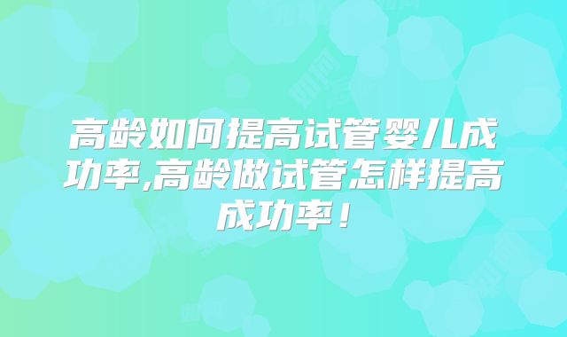 高龄如何提高试管婴儿成功率,高龄做试管怎样提高成功率!
