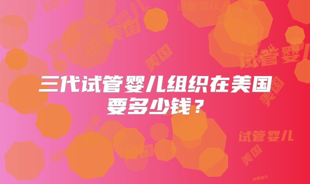 三代试管婴儿组织在美国要多少钱？