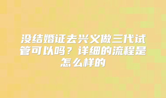 没结婚证去兴义做三代试管可以吗？详细的流程是怎么样的