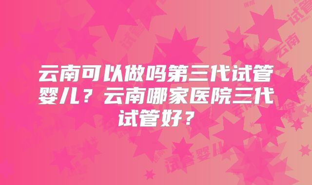 云南可以做吗第三代试管婴儿?云南哪家医院三代试管好?