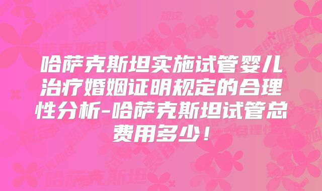 哈萨克斯坦实施试管婴儿治疗婚姻证明规定的合理性分析-哈萨克斯坦试管总费用多少！