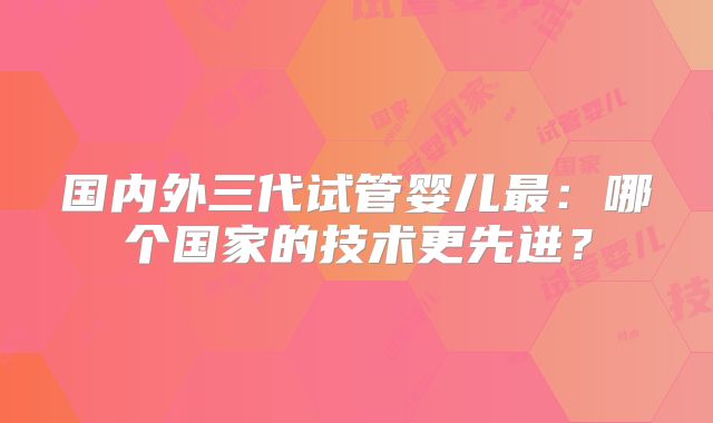 国内外三代试管婴儿最:哪个国家的技术更先进?