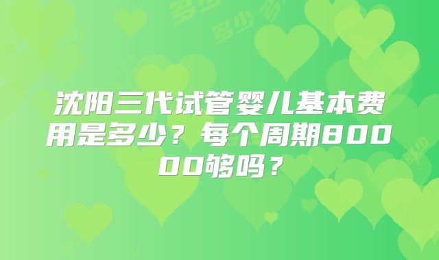 沈阳三代试管婴儿基本费用是多少?每个周期80000够吗?