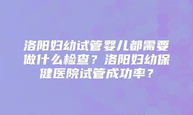 洛阳妇幼试管婴儿都需要做什么检查?洛阳妇幼保健医院试管成功率?