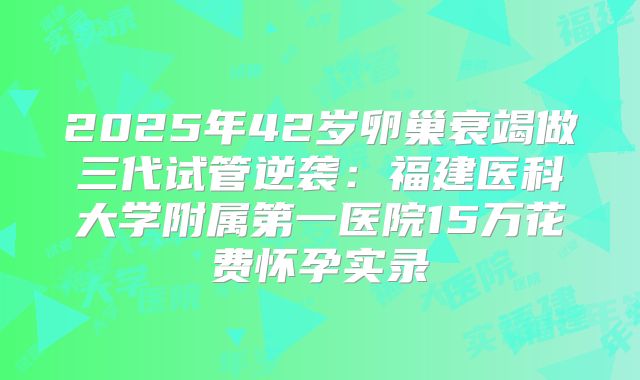 2025年42岁卵巢衰竭做三代试管逆袭：福建医科大学附属第一医院15万花费怀孕实录