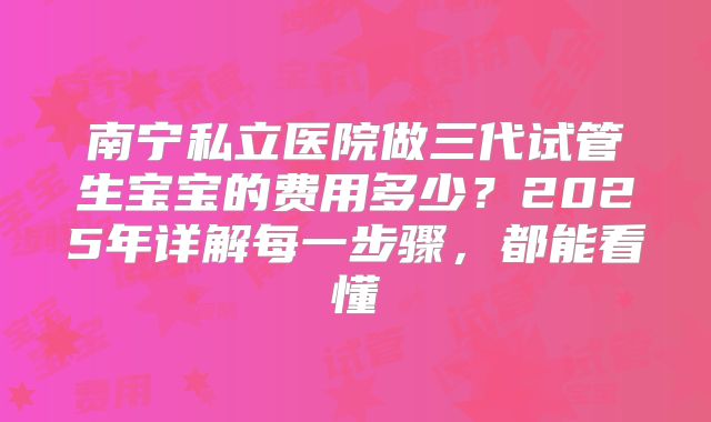 南宁私立医院做三代试管生宝宝的费用多少？2025年详解每一步骤，都能看懂
