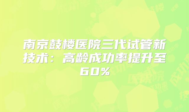 南京鼓楼医院三代试管新技术：高龄成功率提升至60%