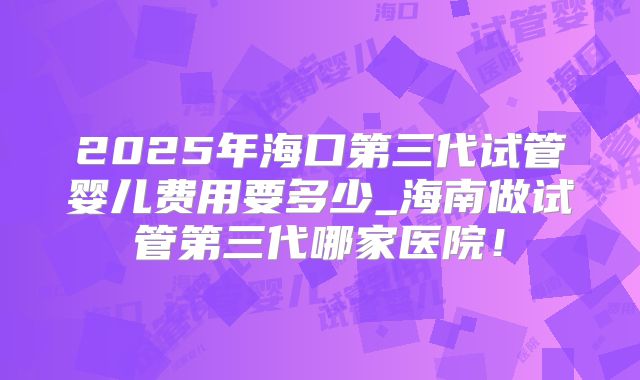 2025年海口第三代试管婴儿费用要多少_海南做试管第三代哪家医院!