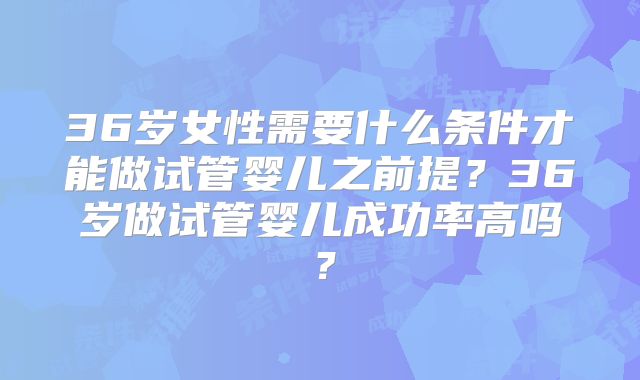 36岁女性需要什么条件才能做试管婴儿之前提?36岁做试管婴儿成功率高吗?