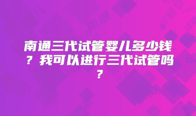 南通三代试管婴儿多少钱?我可以进行三代试管吗?