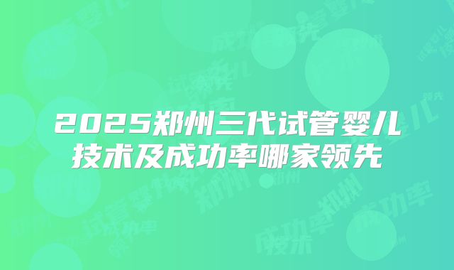 2025郑州三代试管婴儿技术及成功率哪家领先