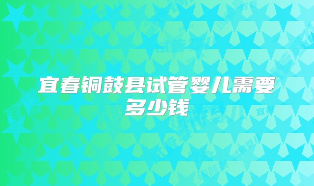 宜春铜鼓县试管婴儿需要多少钱