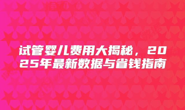 试管婴儿费用大揭秘,2025年最新数据与省钱指南
