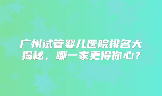 广州试管婴儿医院排名大揭秘,哪一家更得你心?