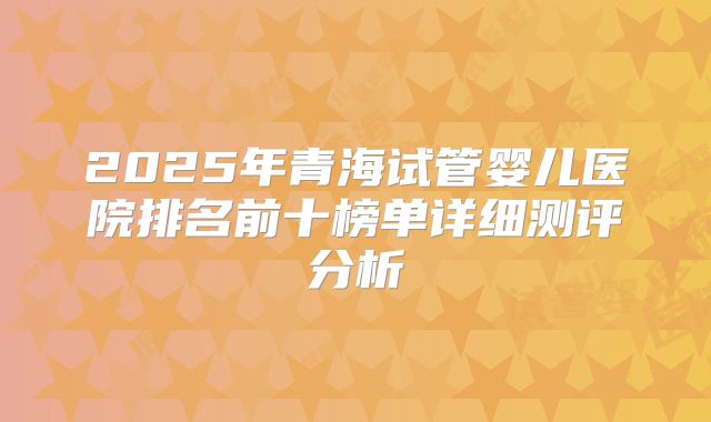 2025年青海试管婴儿医院排名前十榜单详细测评分析