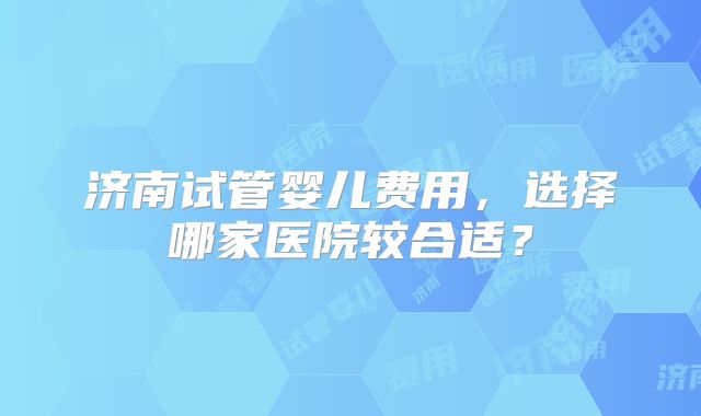 济南试管婴儿费用，选择哪家医院较合适？